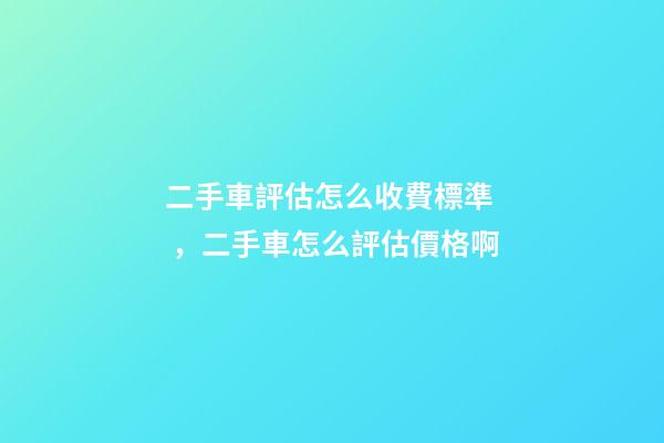 二手車評估怎么收費標準，二手車怎么評估價格啊